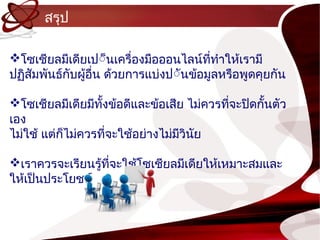 สรุป

โซเชียลมีเดียเป์็นเครื่องมือออนไลน์ททำำให้เรำมี
                                         ี่
ปฏิสัมพันธ์กับผู้อื่น ด้วยกำรแบ่งป์ันข้อมูลหรือพูดคุยกัน

โซเชียลมีเดียมีทงข้อดีและข้อเสีย ไม่ควรทีจะปิดกั้นตัว
                  ั้                      ่
เอง
ไม่ใช้ แต่กไม่ควรที่จะใช้อย่ำงไม่มวินย
           ็                      ี ั

เรำควรจะเรียนรู้ที่จะใช้โซเชียลมีเดียให้เหมำะสมและ
ให้เป็นประโยชน์
 