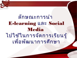 ลัก ษณะกำรนำำ
 E-learning และ Social
          Media
ไปใช้ใ นกำรจัด กำรเรีย นรู้
  เพือ พัฒ นำกำรศึก ษำ
     ่
 