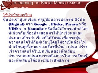 e-learning กับ Social Media ประกอบ
       กำรสอน
ใช้นำำเข้ำสู่บทเรียน
ขั้น นำำ เข้ำ สู่บ ทเรีย น ครูผ ู้ส อนอำจนำำ ภำพ ดิจ ิท ัล
     (Digital) จำก Google , Flickr, Picasa หรือ
     VDO จำก Youtube หรือ สือ อิเ ล็ก ทรอนิก ส์ใ ดๆ
                                       ่
     ทีเ กี่ย วกับ เรื่อ งทีจ ะสอนมำให้น ัก เรีย นดูแ ละ
       ่                    ่
     สนทนำเกี่ย วกับ เรื่อ งทีไ ด้ร ับ ชมเพือ กระตุ้น
                                  ่          ่
     ควำมสนใจให้ก ับ ผู้เ รีย นโดยไม่จ ำำ เป็น ต้อ งให้
     นัก เรีย นดูฑ ั้ง หมดของเรื่อ งทีน ำำ มำ เสนอ สร้ำ ง
                                         ่
     เร้ำ ควำมสนใจในบทเรีย นของนัก เรีย น
     สำมำรถตอบสนองควำมต้อ งกำรในกำรเรีย นรู้
     ของนัก เรีย นได้อ ย่ำ งมีป ระสิท ธิภ ำพ
 