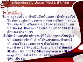 e-learning กับ Social Media ประกอบ
      กำรสอน
ใช์้สรุปเนื้อหำ
ในกำรสรุป เนื้อ หำซึง เป็น อีก ขั้น ตอนหนึง ทีค รูจ ะใช้
                      ่                    ่ ่
   ในขั้น ตอนสุด ท้ำ ยของกำรจัด กำรเรีย นกำรสอน
   ในแต่ล ะครั้ง หรือ แต่ล ะชั่ว โมงครูอ ำจออกแบบ
   นำำ Social Media มำให้น ัก เรีย นทำำ กำรสรุป ใน
   ลัก ษณะต่ำ งๆ เช่น
-ไห้น ก เรีย นสรุป องค์ค วำมรู้ท ไ ด้จ ำกกำรเรีย นรู้ม ำ
       ั                         ี่
   นำำ เสนอและจัด ทำำ ด้ว ยโปรแกรมคอมพิว เตอร์
   นำำ เสนอในรูป แบบต่ำ ง ๆ ด้ว ยโปรแกรม
   คอมพิว เตอร์ โดยเชื่อ มโยงกบกำรใช้ Social
   Media เช่น กำรใช้ Mindmeister ทำำ Mind
   map ออนไลน์ แล้ว แบ่ง ปัน เพือ แลกเปลี่ย นเรีย น
                                      ่
   รู้ก น เป็น ต้น
         ั
 