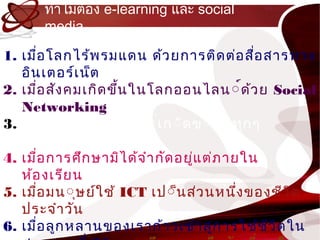 ทำำไมต้อง e-learning และ social
      media

1. เมื่อ โลกไร้พ รมแดน ด้ว ยกำรติด ต่อ สือ สำรทำง
                                               ่
   อิน เตอร์เ น็ต
2. เมื่อ สัง คมเกิด ขึ้น ในโลกออนไลน ์์ด้ว ย Social
   Networking
3. เม์ื์ อ ควำมรู์ ใ หม์่เ ก์ิด ข์ึ์ น ทุก ๆ
           ่           ้                   ้
   ว์ิน ำท์ีบ นโลกใบนี้
4. เมื่อ กำรศึก ษำมิไ ด้จ ำำ กัด อยู่แ ต่ภ ำยใน
   ห้อ งเรีย น
5. เมื่อ มน์ุษย์ใ ช้ ICT เป์็น ส่ว นหนึง ของชีว ิต
                                             ่
   ประจำำ วัน
6. เมื่อ ลูก หลำนของเรำก้ำ วเข้ำ สูก ำรใช้ช ว ิต ใน
                                         ่       ี
 