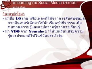 e-learning กับ Social Media ประกอบ
      กำรสอน
ใช์้สรุปเนื้อหำ
- นำำ สื่อ LO เกม หรือ เพลงทีไ ด้จ ำกกำรสืบ ค้น ข้อ มูล
                                   ่
    จำกอิน เทอร์เ น็ต มำให้น ก เรีย นทำำ กิจ กรรมเพือ
                                 ั                  ่
    ทบทวนควำมรู้แ ละสรุป ควำมรู้จ ำกกำรเรีย นรู้
- นำำ VDO จำก Youtube มำให้น ก เรีย นสรุป ควำม
                                        ั
    รู้แ ละประยุก ต์ใ ช้ใ นชีว ิต ประจำำ วัน
 