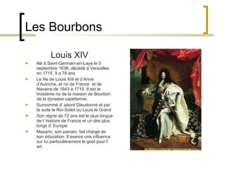 Les Bourbons Louis XIV Né à Saint-Germain-en-Laye le 5 septembre 1638, décédé à Versailles en 1715. Il a  76  ans. Le fils de Louis XIII et d’Anne d’Autriche, et roi de France  et de Navarre de 1643 à 1715. Il est le troisième roi de la maison de Bourbon de la dynastie capétienne. Surnommé d’ abord Dieudonné et par la suite le Roi-Soleil ou Louis le Grand Son règne de  72  ans est le plus longue de l’ histoire de France et un des plus longs d’ Europe. Mazarin, son parrain, fait chargé de son éducation. Il   exerce une  influence  sur lui particulièrement le goût pour l’ art. 