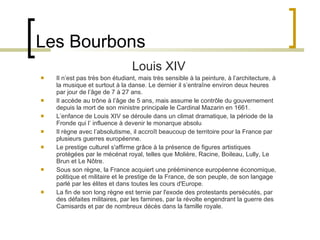 Les Bourbons Louis XIV Il n’est pas très bon étudiant, mais très sensible à la peinture, à l’architecture, à la musique et surtout à la danse. Le dernier il s’entraîne environ deux heures par jour de l’âge de 7 à 27 ans. Il accède au trône à l’âge de 5 ans, mais assume le contrôle du gouvernement depuis la mort de son ministre principale le Cardinal Mazarin en 1661. L’enfance de Louis XIV se déroule dans un climat dramatique, la période de la Fronde qui l’ influence à devenir le monarque absolu Il règne avec l’absolutisme, il accroît beaucoup de territoire pour la France par plusieurs guerres européenne.  Le prestige culturel s'affirme grâce à la présence de figures artistiques protégées par le mécénat royal, telles que Molière, Racine, Boileau, Lully, Le Brun et Le Nôtre. Sous son règne, la France acquiert une prééminence européenne économique, politique et militaire et le prestige de la France, de son peuple, de son langage parlé par les élites et dans toutes les cours d'Europe. La fin de son long règne est ternie par l'exode des protestants persécutés, par des défaites militaires, par les famines, par la révolte engendrant la guerre des Camisards et par de nombreux décès dans la famille royale.  