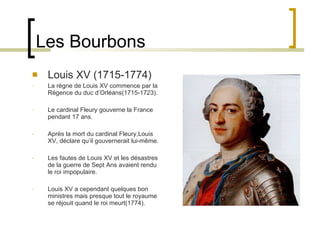 Les Bourbons Louis XV (1715-1774) La règne de Louis XV commence par la Régence du duc d’Orléans(1715-1723). Le cardinal Fleury gouverne la France pendant 17 ans. Après la mort du cardinal Fleury,Louis XV, déclare qu’il gouvernerait lui-même. Les fautes de Louis XV et les désastres de la guerre de Sept Ans avaient rendu le roi impopulaire. Louis XV a cependant quelques bon ministres mais presque tout le royaume se réjouit quand le roi meurt(1774). 