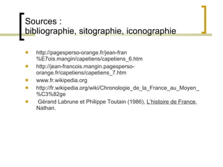 Sources :  bibliographie, sitographie, iconographie http://pagesperso-orange.fr/jean-fran%E7ois.mangin/capetiens/capetiens_6.htm http://jean-francois.mangin.pagesperso-orange.fr/capetiens/capetiens_7.htm www.fr.wikipedia.org http :// fr . wikipedia . org / wiki / Chronologie_de_la_France_au_Moyen_ % C3%82ge ‏ G érand Labrune et Philippe Toutain (1986),  L’histoire de France , Nathan. 