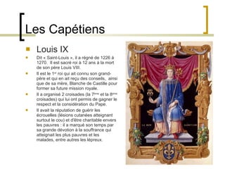 Les Capétiens Louis IX Dit « Saint-Louis », il a régné de 1226 à 1270.  Il est sacré roi à 12 ans à la mort de son père Louis VIII. Il est le 1 er  roi qui ait connu son grand-père et qui en ait reçu des conseils,  ainsi que de sa mère, Blanche de Castille pour former sa future mission royale.  Il a organisé 2 croisades (la 7 ème  et la 8 ème  croisades) qui lui ont permis de gagner le respect et la considération du Pape.  Il avait la réputation de guérir les écrouelles (lésions cutanées atteignant surtout le cou) et d'être charitable envers les pauvres : il a marqué son temps par sa grande dévotion à la souffrance qui atteignait les plus pauvres et les malades, entre autres les lépreux. 