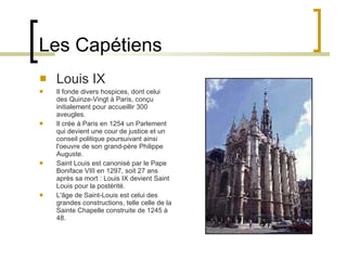 Les Capétiens Louis IX Il fonde divers hospices, dont celui des Quinze-Vingt à Paris, conçu initialement pour accueillir 300 aveugles. Il crée à Paris en 1254 un Parlement qui devient une cour de justice et un conseil politique poursuivant ainsi l'oeuvre de son grand-père Philippe Auguste. Saint Louis est canonisé par le Pape Boniface VIII en 1297, soit 27 ans après sa mort : Louis IX devient Saint Louis pour la postérité. L'âge de Saint-Louis est celui des grandes constructions, telle celle de la Sainte Chapelle construite de 1245 à 48. 