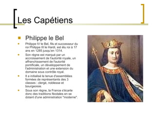 Les Capétiens Philippe le Bel Philippe IV le Bel, fils et successeur du roi Philippe III le Hardi, est élu roi à 17 ans en 1285 jusqu’en 1314. Son règne est marqué par un accroissement de l'autorité royale, un affranchissement de l'autorité pontificale, un développement de l'administration et une extension du domaine sous contrôle royal. Il a initialisé la tenue d'assemblées formées de représentants des 3 classes : clergé, noblesse et bourgeoisie. Sous son règne, la France s'écarte donc des traditions féodales en se dotant d'une administration "moderne". 