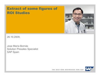 Extract of some figures of
ROI Studies




26.10.2009,


Jose María Bornás
Solution Presales Specialist
SAP Spain
 