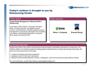 Today’s webinar is brought to you by
Outsourcing Center

Today’s webinar                                                Today’s presenters
 Today’s webinar                                                Today’s presenters
Using Change Management to Maximize ROI in
 Using Change Management to Maximize ROI in
Outsourcing
 Outsourcing
Laura Stone, CEO of Stone ++ Company, and Steve
 Laura Stone, CEO of Stone Company, and Steve
Haas, Principal of Everest, will highlight several
 Haas, Principal of Everest, will highlight several
common, yet detrimental, oversights regarding change
 common, yet detrimental, oversights regarding change
management in outsourcing and explain how companies
 management in outsourcing and explain how companies                Stone + Company             Everest Group
can employ aa best-practices approach to overcome
 can employ best-practices approach to overcome
these issues and maximize ROI.
 these issues and maximize ROI.




About Outsourcing Center
 About Outsourcing Center
Outsourcing Center is the world’s most prominent internet portal for authoritative information on outsourcing. The
 Outsourcing Center is the world’s most prominent internet portal for authoritative information on outsourcing. The
Center’s mission is to build the industry by helping people understand how to create value through outsourcing. We
 Center’s mission is to build the industry by helping people understand how to create value through outsourcing. We
serve the outsourcing community through:
 serve the outsourcing community through:
  Trusted and objective third-party perspective
   Trusted and objective third-party perspective
  Database of over 81,000 opt-in subscribers
   Database of over 81,000 opt-in subscribers
  Relevant media including editorials, research, whitepapers, and the annual Outsourcing Excellence Awards
   Relevant media including editorials, research, whitepapers, and the annual Outsourcing Excellence Awards
For more information, contact Peter Bowes at pbowes@everestgrp.com.
 For more information, contact Peter Bowes at pbowes@everestgrp.com.
                                                                                                                      1
 
