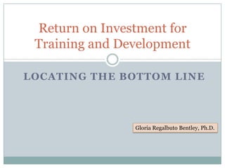 Return on Investment for
 Training and Development

LOCATING THE BOTTOM LINE




                Gloria Regalbuto Bentley, Ph.D.
 