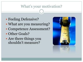 What’s your motivation?


 Feeling Defensive?
 What are you measuring?
 Competence Assessment?
 Other Goals?
 Are there things you
 shouldn’t measure?
 