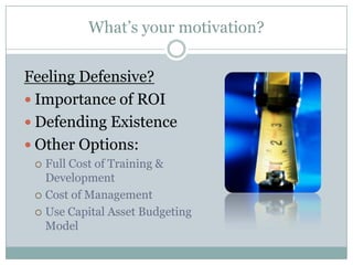 What’s your motivation?


Feeling Defensive?
 Importance of ROI
 Defending Existence
 Other Options:
  Full Cost of Training &
   Development
  Cost of Management

  Use Capital Asset Budgeting
   Model
 