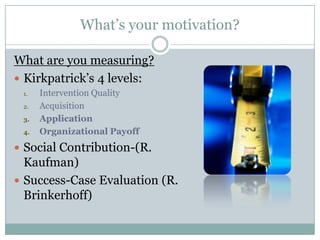 What’s your motivation?

What are you measuring?
 Kirkpatrick’s 4 levels:
 1.   Intervention Quality
 2.   Acquisition
 3.   Application
 4.   Organizational Payoff
 Social Contribution-(R.
  Kaufman)
 Success-Case Evaluation (R.
  Brinkerhoff)
 