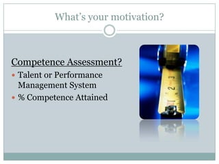 What’s your motivation?



Competence Assessment?
 Talent or Performance
  Management System
 % Competence Attained
 