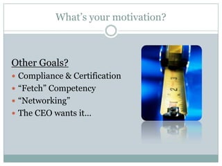 What’s your motivation?



Other Goals?
 Compliance & Certification
 “Fetch” Competency
 “Networking”
 The CEO wants it…
 