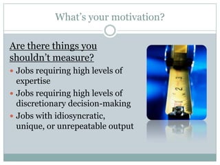 What’s your motivation?

Are there things you
shouldn’t measure?
 Jobs requiring high levels of
  expertise
 Jobs requiring high levels of
  discretionary decision-making
 Jobs with idiosyncratic,
  unique, or unrepeatable output
 