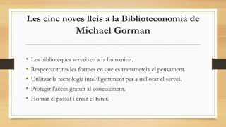 Les cinc noves lleis a la Biblioteconomia de
Michael Gorman
• Les biblioteques serveixen a la humanitat.
• Respectar totes les formes en que es transmeteix el pensament.
• Utilitzar la tecnologia intel·ligentment per a millorar el servei.
• Protegir l'accés gratuït al coneixement.
• Honrar el passat i crear el futur.
 