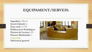 EQUIPAMENT/SERVEIS:
Superfície: 238 m2
Secció Infantil: sí
Fons total: 11.701
Publicacions Periòdiques
Puestos de Lectura: 103
Puestos Multimèdia: 1
Accessible
Informació general
 