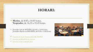 HORARI:
• Matins, de 8:45 a 14:45 hores.
Vesprades, de 16.15 a 19.45 hores.
• Jornades sols de MATINS, de 8:45 a 14:45 hores.
Jornades obertes en DISABTE, de 9:30 a 13:30 hores.
• Consulta els dies de obertura SOLS DE MATINS
• Consulta els DISABTES de obertura
• Consulta l'horari d’AGOST 2018
 