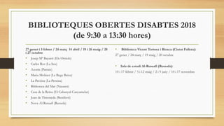 BIBLIOTEQUES OBERTES DISABTES 2018
(de 9:30 a 13:30 hores)
27 gener i 3 febrer / 24 març 14 abril / 19 i 26 maig / 20
i 27 octubre
• Josep Mª Bayarri (Els Orriols)
• Carles Ros (La Seu)
• Azorín (Patraix)
• Maria Moliner (La Bega Baixa)
• La Petxina (La Petxina)
• Biblioteca del Mar (Nazaret)
• Casa de la Reina (El Cabanyal-Canyamelar)
• Joan de Timoneda (Beniferri)
• Nova Al-Russafí (Russafa)
• Biblioteca Vicent Tortosa i Biosca (Ciutat Fallera):
27 gener / 24 març / 19 maig / 20 octubre
• Sala de estudi Al-Russafí (Russafa):
10 i 17 febrer / 5 i 12 maig / 2 i 9 juny / 10 i 17 novembre
 