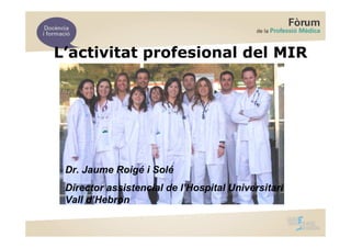 L’activitat profesional del MIR




 Dr. Jaume Roigé i Solé
 Director assistencial de l’Hospital Universitari
 Vall d’Hebron
 