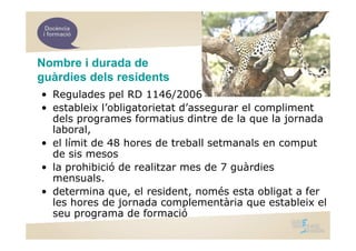 Nombre i durada de
guàrdies dels residents
• Regulades pel RD 1146/2006
• estableix l’obligatorietat d’assegurar el compliment
  dels programes formatius dintre de la que la jornada
  laboral,
• el límit de 48 hores de treball setmanals en comput
  de sis mesos
• la prohibició de realitzar mes de 7 guàrdies
  mensuals.
• determina que, el resident, només esta obligat a fer
  les hores de jornada complementària que estableix el
  seu programa de formació
 