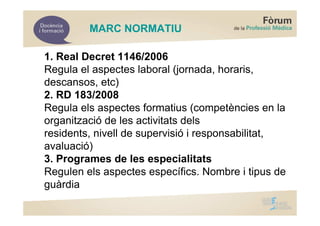 MARC NORMATIU

1. Real Decret 1146/2006
Regula el aspectes laboral (jornada, horaris,
descansos, etc)
2. RD 183/2008
Regula els aspectes formatius (competències en la
organització de les activitats dels
residents, nivell de supervisió i responsabilitat,
avaluació)
3. Programes de les especialitats
Regulen els aspectes específics. Nombre i tipus de
guàrdia
 