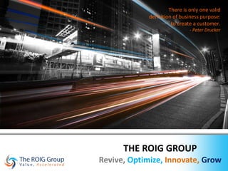 THE ROIG GROUP Revive,   Optimize,   Innovate,   Grow There is only one valid definition of business purpose: to create a customer. - Peter Drucker 