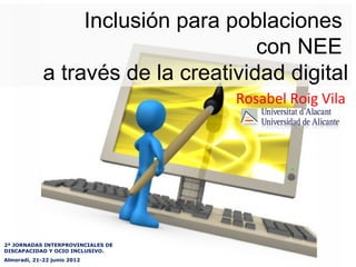 Inclusión para poblaciones
                                     con NEE
             a través de la creatividad digital
                                   Rosabel Roig Vila




2ª JORNADAS INTERPROVINCIALES DE
DISCAPACIDAD Y OCIO INCLUSIVO.
Almoradí, 21-22 junio 2012
 