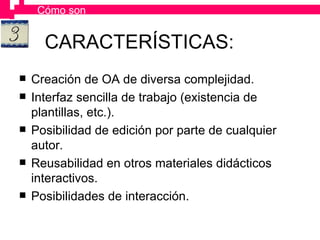 CARACTERÍSTICAS: Creación de OA de diversa complejidad. Interfaz sencilla de trabajo (existencia de plantillas, etc.). Posibilidad de edición por parte de cualquier autor. Reusabilidad en otros materiales didácticos interactivos. Posibilidades de interacción. Cómo son 