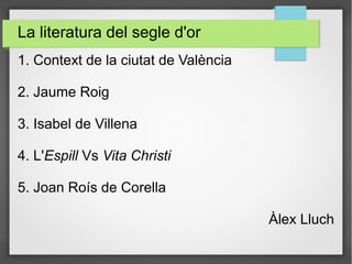 La literatura del segle d'or
1. Context de la ciutat de València
2. Jaume Roig
3. Isabel de Villena
4. L'Espill Vs Vita Christi
5. Joan Roís de Corella
Àlex Lluch
 