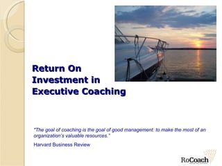 Return On  Investment in  Executive Coaching &quot;The goal of coaching is the goal of good management: to make the most of an organization’s valuable resources.” Harvard Business Review 