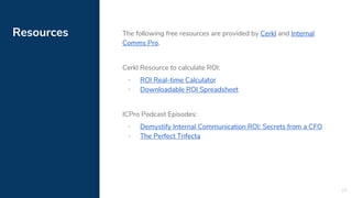 Resources The following free resources are provided by Cerkl and Internal
Comms Pro.
Cerkl Resource to calculate ROI:
▪ ROI Real-time Calculator
▪ Downloadable ROI Spreadsheet
ICPro Podcast Episodes:
▪ Demystify Internal Communication ROI: Secrets from a CFO
▪ The Perfect Trifecta
28
 