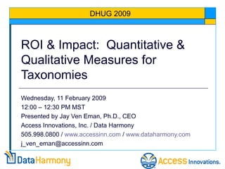 ROI & Impact: Quantitative &
Qualitative Measures for
Taxonomies
Wednesday, 11 February 2009
12:00 – 12:30 PM MST
Presented by Jay Ven Eman, Ph.D., CEO
Access Innovations, Inc. / Data Harmony
505.998.0800 / www.accessinn.com / www.dataharmony.com
j_ven_eman@accessinn.com
DHUG 2009
 