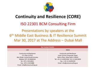 Continuity and Resilience (CORE)
ISO 22301 BCM Consulting Firm
Presentations by speakers at the
6th Middle East Business & IT Resilience Summit
Mar 30, 2017 at The Address – Dubai Mall
Our Contact Details:
UAE INDIA
Continuity and Resilience
P. O. Box 127557
Abu Dhabi, United Arab Emirates
Mobile:+971 50 8460530
Tel: +971 2 8152831
Fax: +971 2 8152888
Email: info@coreconsulting.ae
Continuity and Resilience
Level 15,Eros Corporate Tower
Nehru Place ,New Delhi-110019
Tel: +91 11 41055534/ +91 11 41613033
Fax: ++91 11 41055535
Email: info@coreconsulting.ae
 