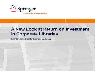 A New Look at Return on Investment in Corporate Libraries George Scotti, Director Channel Marketing 