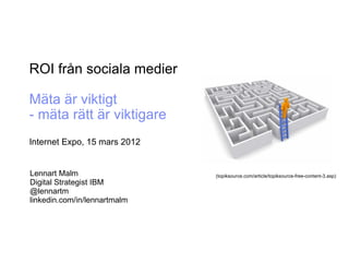 ROI från sociala medier

Mäta är viktigt
- mäta rätt är viktigare
Internet Expo, 15 mars 2012


Lennart Malm                  (topiksource.com/article/topiksource-free-content-3.asp)
Digital Strategist IBM
@lennartm
linkedin.com/in/lennartmalm
 