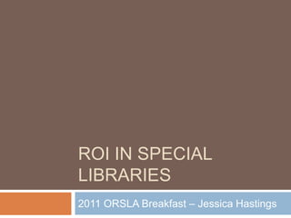 ROI in special libraries 2011 ORSLA Breakfast – Jessica Hastings 