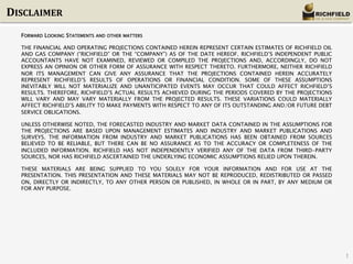 DISCLAIMER	
  
FORWARD LOOKING STATEMENTS

AND OTHER MATTERS

THE FINANCIAL AND OPERATING PROJECTIONS CONTAINED HEREIN REPRESENT CERTAIN ESTIMATES OF RICHFIELD OIL
AND GAS COMPANY (“RICHFIELD” OR THE “COMPANY”) AS OF THE DATE HEREOF. RICHFIELD’S INDEPENDENT PUBLIC
ACCOUNTANTS HAVE NOT EXAMINED, REVIEWED OR COMPILED THE PROJECTIONS AND, ACCORDINGLY, DO NOT
EXPRESS AN OPINION OR OTHER FORM OF ASSURANCE WITH RESPECT THERETO. FURTHERMORE, NEITHER RICHFIELD
NOR ITS MANAGEMENT CAN GIVE ANY ASSURANCE THAT THE PROJECTIONS CONTAINED HEREIN ACCURATELY
REPRESENT RICHFIELD’S RESULTS OF OPERATIONS OR FINANCIAL CONDITION. SOME OF THESE ASSUMPTIONS
INEVITABLY WILL NOT MATERIALIZE AND UNANTICIPATED EVENTS MAY OCCUR THAT COULD AFFECT RICHFIELD’S
RESULTS. THEREFORE, RICHFIELD’S ACTUAL RESULTS ACHIEVED DURING THE PERIODS COVERED BY THE PROJECTIONS
WILL VARY AND MAY VARY MATERIALLY FROM THE PROJECTED RESULTS. THESE VARIATIONS COULD MATERIALLY
AFFECT RICHFIELD’S ABILITY TO MAKE PAYMENTS WITH RESPECT TO ANY OF ITS OUTSTANDING AND/OR FUTURE DEBT
SERVICE OBLIGATIONS.
UNLESS OTHERWISE NOTED, THE FORECASTED INDUSTRY AND MARKET DATA CONTAINED IN THE ASSUMPTIONS FOR
THE PROJECTIONS ARE BASED UPON MANAGEMENT ESTIMATES AND INDUSTRY AND MARKET PUBLICATIONS AND
SURVEYS. THE INFORMATION FROM INDUSTRY AND MARKET PUBLICATIONS HAS BEEN OBTAINED FROM SOURCES
BELIEVED TO BE RELIABLE, BUT THERE CAN BE NO ASSURANCE AS TO THE ACCURACY OR COMPLETENESS OF THE
INCLUDED INFORMATION. RICHFIELD HAS NOT INDEPENDENTLY VERIFIED ANY OF THE DATA FROM THIRD-PARTY
SOURCES, NOR HAS RICHFIELD ASCERTAINED THE UNDERLYING ECONOMIC ASSUMPTIONS RELIED UPON THEREIN.
THESE MATERIALS ARE BEING SUPPLIED TO YOU SOLELY FOR YOUR INFORMATION AND FOR USE AT THE
PRESENTATION. THIS PRESENTATION AND THESE MATERIALS MAY NOT BE REPRODUCED, REDISTRIBUTED OR PASSED
ON, DIRECTLY OR INDIRECTLY, TO ANY OTHER PERSON OR PUBLISHED, IN WHOLE OR IN PART, BY ANY MEDIUM OR
FOR ANY PURPOSE.

1

 