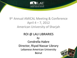 9th Annual AMICAL Meeting & Conference
            April 4 – 7, 2012
      American University of Sharjah

         ROI @ LAU LIBRARIES
                   by
            Cendrella Habre
     Director, Riyad Nassar Library
       Lebanese American University
                 Beirut
 