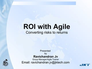 ROI with Agile Converting risks to returns Presented  by Ravichandran Jv Group Manager/Agile Trainer Email: ravichandran.jv@jktech.com 