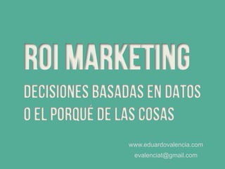 Roi marketing
decisiones basadas en datos
O El porqué de las cosas
www.eduardovalencia.com
evalenciat@gmail.com
 