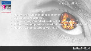 Vraag jezelf af:

•
•
•
•
•
•
•

Hoe waardeerde men mijn evenement?
Wat hebben ze geleerd?
Is hun gedrag veranderd zoals ik het bedoeld heb?
Hebben ze een positieve merk/klantervaring opgedaan?
Hebben we de database verrijkt?
Hebben we vanaf nu makkelijker toegang tot ze?
Hebben we fans/advocates gecreëerd?

 