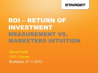 ROI – RETURN OF
INVESTMENT
MEASUREMENT VS.
MARKETERS INTUITION
Marcel Vašš,
CEO, Etarget
Budapest, 27.11.2012
 
