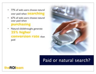 •   77% of web users choose natural
    over paid when searching
•   67% of web users choose natural
    over paid when
    purchasing
•   Natural clickthroughs generate
    25% higher
    conversion rate than
    paid




                                     Paid or natural search?
 