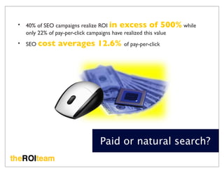 •   40% of SEO campaigns realize ROI in excess of 500% while
    only 22% of pay-per-click campaigns have realized this value
•   SEO cost   averages 12.6% of pay-per-click




                              Paid or natural search?
 