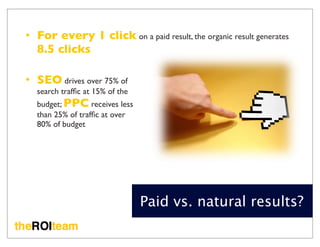• For every 1 click on a paid result, the organic result generates
  8.5 clicks

• SEO drives over 75% of
  search trafﬁc at 15% of the
  budget; PPC receives less
  than 25% of trafﬁc at over
  80% of budget




                                Paid vs. natural results?
 