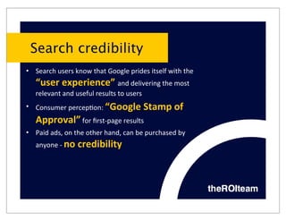 Search credibility
• Search	
  users	
  know	
  that	
  Google	
  prides	
  itself	
  with	
  the	
  
    “user	
  experience”	
  and	
  delivering	
  the	
  most	
  
    relevant	
  and	
  useful	
  results	
  to	
  users
• Consumer	
  percep9on:	
  “Google	
  Stamp	
  of	
  
    Approval”	
  for	
  ﬁrst-­‐page	
  results
• Paid	
  ads,	
  on	
  the	
  other	
  hand,	
  can	
  be	
  purchased	
  by	
  
    anyone	
  -­‐	
  no	
  credibility
 
